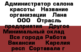 Администратор салона красоты › Название организации ­ Лана, ООО › Отрасль предприятия ­ Другое › Минимальный оклад ­ 1 - Все города Работа » Вакансии   . Карелия респ.,Сортавала г.